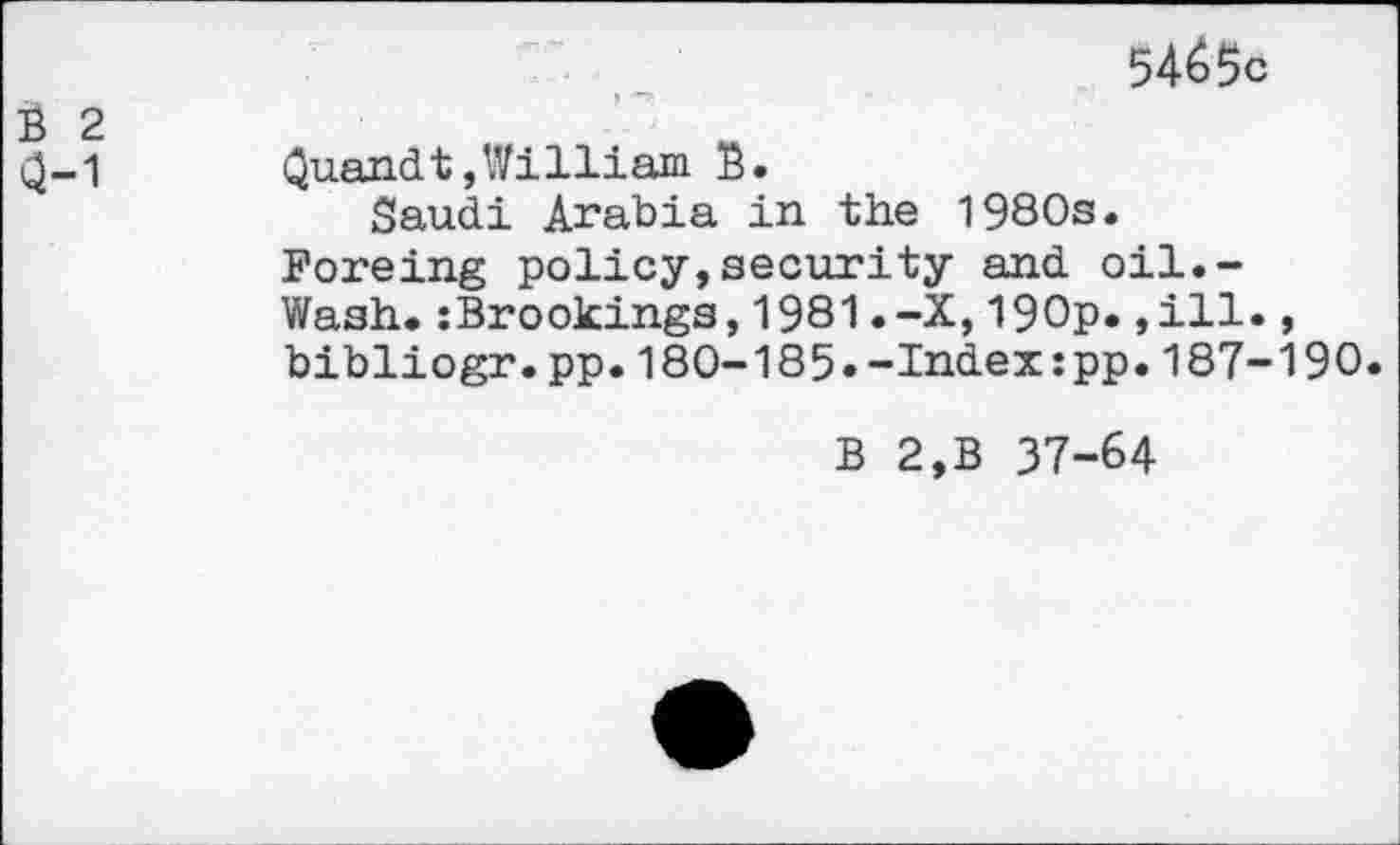 ﻿5465c
(2-1 Quandt,William B.
Saudi Arabia in the 1980s.
Foreing policy,security and oil.-Wash.:Brookings,1981.-X,190p.,ill., bibliogr.pp.180-185»-Index:pp.187-190.
B 2,B 37-64